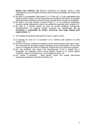 direitos das mulheres. (E) (Quando invertemos as posições, temos a falsa
    interpretação de que os direitos humanos estão restritos às questões dos direitos das
    mulheres)
(2) No texto II, as expressões “falar grosso” (l.1) e “forte voz” (l. 8) são empregadas para
    designar timbre vocálico. (E) (As expressões são metáforas para definir as posições
    assumidas pelas mulheres na busca do lugar que elas devem ocupar na sociedade)
(3) No texto II, se fosse retirada a palavra “frieza” (l. 4), as mudanças necessárias
    incluiriam também alteração do verbo e do substantivo seguintes para o singular. (C)
(4) No texto II, o período simples do início do terceiro parágrafo corresponde,
    semanticamente, ao seguinte período composto por subordinação: Ao se
    reconhecer a capacidade da mulher, encerra-se uma longa disputa pela
    superioridade. (C)

4. Com relação aos aspectos gramaticais do texto I, julgue os itens.

(1) O emprego da crase em “à sociedade” (l.7) é definido pela regência do verbo
    “revelar”. (C)
(2) Na linha 8 do texto, poderíamos substituir a forma verbal “existem” pelo verbo “haver”
    sem necessitarmos de efetuar qualquer alteração de natureza sintática. (E) (O verbo
    “haver” na acepção de “existir” é impessoal, devendo ficar na 3ª pessoa do singular)
(3) Em “das mulheres, dos negros, dos homossexuais” (l.1-2), a relação que a
    preposição “de” estabelece entre o termo regente “direitos” e os termos regidos
    “mulheres, negros e homossexuais” é uma relação de posse. (C)
(4) Em “revelar à sociedade ... deste século”, temos uma oração subordinada
    substantiva predicativa, reduzida de infinitivo. (C)




                                                                                         19
 