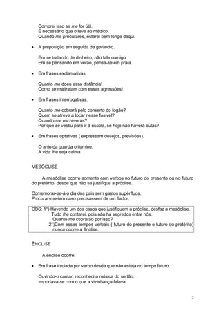Comprei isso se me for útil.
    É necessário que o leve ao médico.
    Quando me procurares, estarei bem longe daqui.

•   A preposição em seguida de gerúndio.

    Em se tratando de dinheiro, não fale comigo.
    Em se pensando em verão, pensa-se em praia.

•   Em frases exclamativas.

    Quanto me doeu essa distância!
    Como se maltratam com essas agressões!

•   Em frases interrogativas.

    Quanto me cobrará pelo conserto do fogão?
    Quem se atreve a tocar nesse fusível?
    Quando me escreverás?
    Por que se vestiu para ir à escola, se hoje não haverá aulas?

•   Em frases optativas ( expressam desejos, previsões).

    O anjo da guarda o ilumine.
    A vida lhe seja calma.


MESÓCLISE

     A mesóclise ocorre somente com verbos no futuro do presente ou no futuro
do pretérito, desde que não se justifique a próclise.

Comemorar-se-á o dia dos pais sem gastos supérfluos.
Procurar-me-iam caso precisassem de um fiador.

OBS: 1°) Havendo um dos casos que justifiquem a próclise, desfaz a mesóclise.
         Tudo lhe contarei, pois não há segredos entre nós.
          Quanto me cobrarão por isso?
        2°)Com esses tempos verbais ( futuro do presente e futuro do pretérito)
          nunca ocorre a ênclise.


ÊNCLISE

     A ênclise ocorre:

•   Em frase iniciada por verbo desde que não esteja no tempo futuro.

    Ouvindo-o cantar, reconheci a música do sertão.
    Importava-se com o que a vizinhança falava.


                                                                              2
 