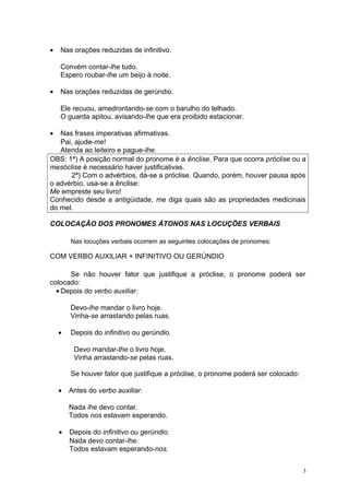 •   Nas orações reduzidas de infinitivo.

    Convém contar-lhe tudo.
    Espero roubar-lhe um beijo à noite.

•   Nas orações reduzidas de gerúndio.

    Ele recuou, amedrontando-se com o barulho do telhado.
    O guarda apitou, avisando-lhe que era proibido estacionar.

•  Nas frases imperativas afirmativas.
   Pai, ajude-me!
   Atenda ao leiteiro e pague-lhe.
OBS: 1ª) A posição normal do pronome é a ênclise. Para que ocorra próclise ou a
mesóclise é necessário haver justificativas.
      2ª) Com o advérbios, dá-se a próclise. Quando, porém, houver pausa após
o advérbio, usa-se a ênclise:
Me empreste seu livro!
Conhecido desde a antigüidade, me diga quais são as propriedades medicinais
do mel.

COLOCAÇÃO DOS PRONOMES ÁTONOS NAS LOCUÇÕES VERBAIS

        Nas locuções verbais ocorrem as seguintes colocações de pronomes:

COM VERBO AUXILIAR + INFINITIVO OU GERÚNDIO

      Se não houver fator que justifique a próclise, o pronome poderá ser
colocado:
  • Depois do verbo auxiliar.

        Devo-lhe mandar o livro hoje.
        Vinha-se arrastando pelas ruas.

    •   Depois do infinitivo ou gerúndio.

         Devo mandar-lhe o livro hoje.
         Vinha arrastando-se pelas ruas.

        Se houver fator que justifique a próclise, o pronome poderá ser colocado:

    •   Antes do verbo auxiliar.

        Nada lhe devo contar.
        Todos nos estavam esperando.

    •   Depois do infinitivo ou gerúndio.
        Nada devo contar-lhe.
        Todos estavam esperando-nos.


                                                                                    3
 