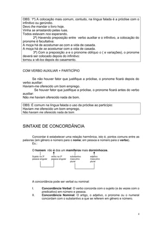 OBS: 1ª) A colocação mais comum, contudo, na língua falada é a próclise com o
infinitivo ou gerúndio.
Devo lhe mandar o livro hoje.
Vinha se arrastando pelas ruas.
Todos estavam nos esperando.
         2ª) Havendo preposição entre verbo auxiliar e o infinitivo, a colocação do
pronome é facultativa:
A moça há de acostumar-se com a vida de casada.
A moça há de se acostumar com a vida de casada.
         3ª) Com a preposição a e o pronome oblíquo o ( e variações), o pronome
deverá ser colocado depois do infinitivo:
tornou a vê-los depois do casamento.


COM VERBO AUXILIAR + PARTICÍPIO

       Se não houver fator que justifique a próclise, o pronome ficará depois do
verbo auxiliar:
Haviam-me oferecido um bom emprego.
          Se houver fator que justifique a próclise, o pronome ficará antes do verbo
auxiliar:
Não me haviam oferecido nada de bom.

OBS: É comum na língua falada o uso da próclise ao particípio:
Haviam me oferecido um bom emprego.
Não haviam me oferecido nada de bom



SINTAXE DE CONCORDÂNCIA

       Concordar é estabelecer uma relação harmônica, isto é, pontos comuns entre as
palavras (em gênero e número para o nome; em pessoa e número para o verbo).
       Ex.:

      O homem não é dos um mamíferos mais dorminhocos.

      Sujeito na 3ª     verbo na 3ª       substantivo   adjetivo
      pessoa singular   pessoa singular   masculino     masculino
                                          plural        plural




      A concordância pode ser verbal ou nominal:

      I.       Concordância Verbal: O verbo concorda com o sujeito (e às vezes com o
               predicativo) em número e pessoa.
      II.      Concordância Nominal: O artigo, o adjetivo, o pronome ou o numeral
               concordam com o substantivo a que se referem em gênero e número.




                                                                                   4
 