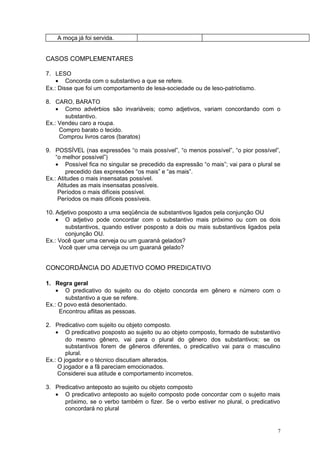 A moça já foi servida.


CASOS COMPLEMENTARES

7. LESO
    • Concorda com o substantivo a que se refere.
Ex.: Disse que foi um comportamento de lesa-sociedade ou de leso-patriotismo.

8. CARO, BARATO
    • Como advérbios são invariáveis; como adjetivos, variam concordando com o
       substantivo.
Ex.: Vendeu caro a roupa.
     Compro barato o tecido.
     Comprou livros caros (baratos)

9. POSSÍVEL (nas expressões “o mais possível”, “o menos possível”, “o pior possível”,
    “o melhor possível”)
    • Possível fica no singular se precedido da expressão “o mais”; vai para o plural se
         precedido das expressões “os mais” e “as mais”.
Ex.: Atitudes o mais insensatas possível.
     Atitudes as mais insensatas possíveis.
     Períodos o mais difíceis possível.
     Períodos os mais difíceis possíveis.

10. Adjetivo posposto a uma seqüência de substantivos ligados pela conjunção OU
    • O adjetivo pode concordar com o substantivo mais próximo ou com os dois
       substantivos, quando estiver posposto a dois ou mais substantivos ligados pela
       conjunção OU.
Ex.: Você quer uma cerveja ou um guaraná gelados?
     Você quer uma cerveja ou um guaraná gelado?


CONCORDÂNCIA DO ADJETIVO COMO PREDICATIVO

1. Regra geral
    • O predicativo do sujeito ou do objeto concorda em gênero e número com o
       substantivo a que se refere.
Ex.: O povo está desorientado.
     Encontrou aflitas as pessoas.

2. Predicativo com sujeito ou objeto composto.
    • O predicativo posposto ao sujeito ou ao objeto composto, formado de substantivo
        do mesmo gênero, vai para o plural do gênero dos substantivos; se os
        substantivos forem de gêneros diferentes, o predicativo vai para o masculino
        plural.
Ex.: O jogador e o técnico discutiam alterados.
     O jogador e a fã pareciam emocionados.
     Considerei sua atitude e comportamento incorretos.

3. Predicativo anteposto ao sujeito ou objeto composto
   • O predicativo anteposto ao sujeito composto pode concordar com o sujeito mais
      próximo, se o verbo também o fizer. Se o verbo estiver no plural, o predicativo
      concordará no plural


                                                                                       7
 