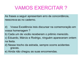 VAMOS EXERCITAR ?
As frases a seguir apresentam erro de concordância,
reescreva-as no caderno.

d) Vossa Excelência ireis discursar na comemoração em
vossa homenagem ?
b) Cada um de vocês receberam o prêmio merecido.
c) Eduardo, Márcio e Rodrigo, ninguém apareceram ontem
na festa.
d) Nesse trecho da estrada, sempre ocorre acidentes
     graves.
e) Ainda não chegou as suas encomendas.
 