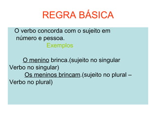 REGRA BÁSICA
 O verbo concorda com o sujeito em
 número e pessoa.
            Exemplos

    O menino brinca.(sujeito no singular
Verbo no singular)
     Os meninos brincam.(sujeito no plural –
Verbo no plural)
 