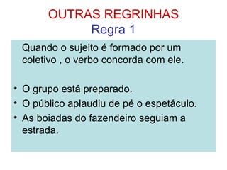 OUTRAS REGRINHAS
            Regra 1
 Quando o sujeito é formado por um
 coletivo , o verbo concorda com ele.

• O grupo está preparado.
• O público aplaudiu de pé o espetáculo.
• As boiadas do fazendeiro seguiam a
  estrada.
 