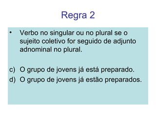 Regra 2
•   Verbo no singular ou no plural se o
    sujeito coletivo for seguido de adjunto
    adnominal no plural.

c) O grupo de jovens já está preparado.
d) O grupo de jovens já estão preparados.
 