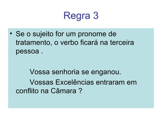 Regra 3
• Se o sujeito for um pronome de
  tratamento, o verbo ficará na terceira
  pessoa .

     Vossa senhoria se enganou.
     Vossas Excelências entraram em
 conflito na Câmara ?
 