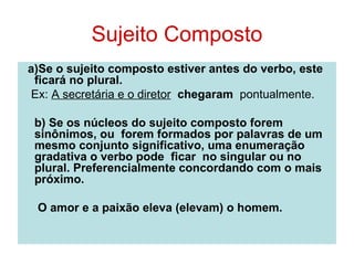 Sujeito Composto
a)Se o sujeito composto estiver antes do verbo, este
 ficará no plural.
 Ex: A secretária e o diretor chegaram pontualmente.

 b) Se os núcleos do sujeito composto forem
 sinônimos, ou forem formados por palavras de um
 mesmo conjunto significativo, uma enumeração
 gradativa o verbo pode ficar no singular ou no
 plural. Preferencialmente concordando com o mais
 próximo.

 O amor e a paixão eleva (elevam) o homem.
 