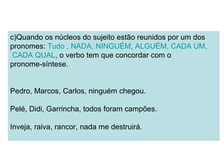 c)Quando os núcleos do sujeito estão reunidos por um dos
pronomes: Tudo , NADA, NINGUÉM, ALGUÉM, CADA UM,
 CADA QUAL, o verbo tem que concordar com o
pronome-síntese.


Pedro, Marcos, Carlos, ninguém chegou.

Pelé, Didi, Garrincha, todos foram campões.

Inveja, raiva, rancor, nada me destruirá.
 