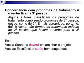Concordância com pronomes de tratamento = o verbo fica na 3ª pessoa Alguns autores classificam os pronomes de tratamento como sendo pronomes de 3ª pessoa; outros, como de 2ª. É mais apropriado, portanto, definir como:  são formas de tratamento indireto de 2ª pessoa que levam o verbo para a 3ª pessoa. Ex.: Vossa Senhoria   deverá  encaminhar o projeto. Vossas Excelências   serão  homenageadas. 