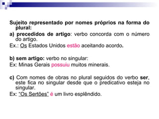 Sujeito representado por nomes próprios na forma do plural: a) precedidos de artigo : verbo concorda com o número do artigo. Ex.:  Os  Estados Unidos  estão  aceitando acordo . b) sem artigo:  verbo no singular: Ex: Minas Gerais  possuiu  muitos minerais. c)  Com nomes de obras no plural seguidos do verbo  ser , este fica no singular desde que o predicativo esteja no singular. Ex:  “Os Sertões”   é  um livro esplêndido. 