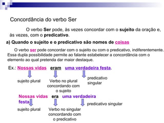 Concordância do verbo Ser O verbo  Ser  pode, às vezes concordar com o  sujeito  da oração e, às vezes, com o  predicativo . a) Quando o sujeito e o predicativo são nomes de  coisas O verbo  ser  pode concordar com o sujeito ou com o predicativo, indiferentemente. Essa dupla possibilidade permite ao falante estabelecer a concordância com o elemento ao qual pretenda dar maior destaque. Ex.:  Nossas vidas   eram   uma verdadeira festa . sujeito plural predicativo singular Nossas vidas   era   uma verdadeira festa . Verbo no plural concordando com o sujeito sujeito plural predicativo singular Verbo no singular concordando com o predicativo 