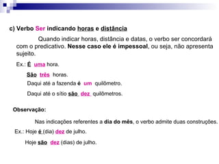 c) Verbo  Ser  indicando  horas  e  distância   Quando indicar horas, distância e datas, o verbo ser concordará com o predicativo.  Nesse caso ele é impessoal , ou seja, não apresenta sujeito. Ex.:  É   uma  hora. São   três   horas. Daqui até a fazenda  é   um  quilômetro. Daqui até o sítio  são  dez  quilômetros. Observação: Nas indicações referentes a  dia do mês , o verbo admite duas construções. Ex.: Hoje  é  (dia)  dez  de julho. Hoje  são   dez  (dias) de julho. 