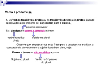 Verbo + pronome  se 1. Os  verbos transitivos diretos  ou os  transitivos diretos e indiretos , quando apassivados pelo pronome se,  concordam com o sujeito . Ex.:  Vendem- se  carros e terrenos  a prazo. verbo transitivo direto sujeito no plural Observe que, se passarmos essa frase para a voz passiva analítica, a concordância do verbo com o sujeito ficará bem clara, veja: Carros e terrenos  são vendidos  a prazo. Sujeito no plural Verbo na 3ª pessoa do plural pronome apassivador 