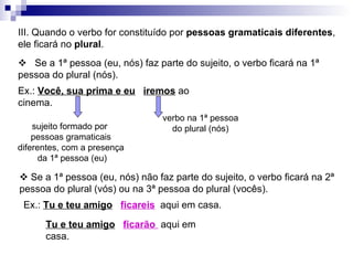 III. Quando o verbo for constituído por  pessoas gramaticais diferentes , ele ficará no  plural .  Ex.:  Você, sua prima e eu   iremos  ao cinema. sujeito formado por  pessoas gramaticais diferentes, com a presença da 1ª pessoa (eu) verbo na 1ª pessoa do plural (nós)    Se a 1ª pessoa (eu, nós) faz parte do sujeito, o verbo ficará na 1ª pessoa do plural (nós).    Se a 1ª pessoa (eu, nós) não faz parte do sujeito, o verbo ficará na 2ª pessoa do plural (vós) ou na 3ª pessoa do plural (vocês). Ex.:  Tu e teu amigo   ficareis   aqui em casa. Tu e teu amigo   ficarão  aqui em casa. 