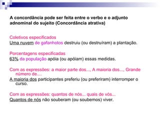 A concordância pode ser feita entre o verbo e o adjunto adnominal do sujeito (Concordância atrativa) Coletivos especificados Uma nuvem   de gafanhotos  destruiu (ou destruíram) a plantação. Porcentagens especificadas 63%   da população  apóia (ou apóiam) essas medidas. Com as expressões: a maior parte dos..., A maioria dos..., Grande número de.... A maioria dos  participantes preferiu (ou preferiram) interromper o curso.  Com as expressões: quantos de nós... quais de vós...   Quantos de nós  não souberam (ou soubemos) viver. 