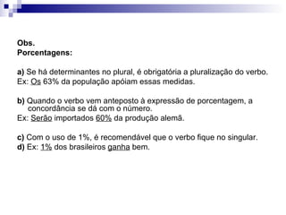 Obs.  Porcentagens: a)  Se há determinantes no plural, é obrigatória a pluralização do verbo. Ex:  Os  63% da população apóiam essas medidas. b)  Quando o verbo vem anteposto à expressão de porcentagem, a concordância se dá com o número. Ex:  Serão  importados  60%  da produção alemã. c)  Com o uso de 1%, é recomendável que o verbo fique no singular. d)  Ex:  1%  dos brasileiros  ganha  bem. 