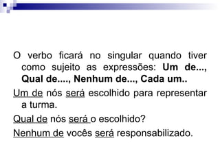 O verbo ficará no singular quando tiver como sujeito as expressões:  Um de..., Qual de...., Nenhum de..., Cada um.. Um de  nós  será  escolhido para representar a turma. Qual de  nós  será  o escolhido? Nenhum de  vocês  será  responsabilizado. 
