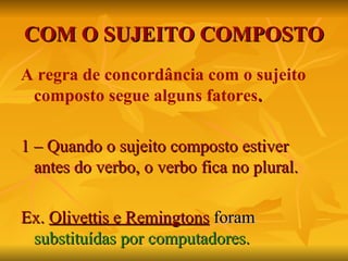 COM O SUJEITO COMPOSTO A regra de concordância com o sujeito composto segue alguns fatores . 1 – Quando o sujeito composto estiver antes do verbo, o verbo fica no plural. Ex.  Olivettis e Remingtons   foram   substituídas por computadores. 