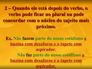 2 – Quando ele está depois do verbo, o verbo pode ficar no plural ou pode concordar com o núcleo do sujeito mais próximo. Ex.  Não   fazem   parte do nosso cotidiano   a buzina com desaforos e o tapete com  aspirador.   Não   faz   parte do nosso cotidiano   a buzina com desaforos e o tapete com aspirador. 