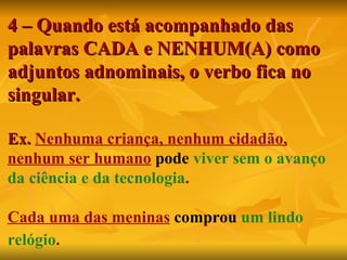 4 – Quando está acompanhado das palavras CADA e NENHUM(A) como adjuntos adnominais, o verbo fica no singular. Ex.  Nenhuma criança, nenhum cidadão, nenhum ser humano   pode   viver sem o avanço da ciência e da tecnologia . Cada uma das meninas   comprou   um lindo relógio .   