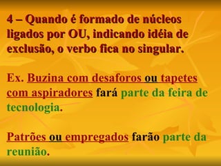 4 – Quando é formado de núcleos ligados por OU, indicando idéia de exclusão, o verbo fica no singular. Ex.  Buzina com desaforos  ou  tapetes   com aspiradores   fará   parte da feira de tecnologia . Patrões  ou  empregados   farão   parte da reunião . 