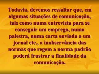 Todavia, devemos ressaltar que, em algumas situações de comunicação, tais como numa entrevista para se conseguir um emprego, numa palestra, numa carta enviada a um jornal etc., a inobservância das normas que regem a norma padrão poderá frustrar a finalidade da comunicação. 