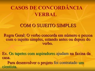 CASOS DE CONCORDÂNCIA VERBAL COM O SUJEITO SIMPLES Regra Geral: O verbo concorda em número e pessoa com o sujeito simples, estando antes ou depois do verbo.  Ex.  Os tapetes com aspiradores   ajudam  na faxina da casa. Para desenvolver o projeto  foi contratado   um cientista . 