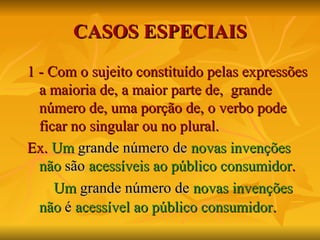 CASOS   ESPECIAIS 1 - Com o sujeito constituído pelas expressões a maioria de, a maior parte de,  grande número de, uma porção de, o verbo pode ficar no singular ou no plural. Ex.  Um   grande número de   novas invenções   não   são   acessíveis ao público consumidor . Um   grande número de   novas invenções   não  é   acessível ao público consumidor . 