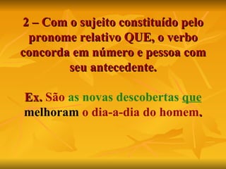 2 – Com o sujeito constituído pelo pronome relativo QUE, o verbo concorda em número e pessoa com seu antecedente. Ex.  São  as novas descobertas  que   melhoram  o dia-a-dia do homem . 