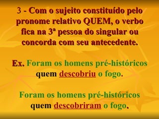 3 -   Com o sujeito constituído pelo pronome relativo QUEM, o verbo fica na 3ª pessoa do singular ou concorda com seu antecedente. Ex.  Foram os homens pré-históricos   quem   descobriu   o fogo . Foram os homens pré-históricos   quem   descobriram   o fogo . 
