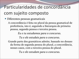 Particularidades de concordância com sujeito composto Diferentes pessoas gramaticais  A concordância é feita no plural da pessoa gramatical de preferência, isto é, seguindo a hierarquia de primeira pessoa, segunda pessoa e terceira pessoa. Eu e tu estudamos para o concurso. Tu e ele estudais para o concurso. Grande parte dos gramáticos admite, baseado no desuso da forma de segunda pessoa do plural, a concordância, nesses casos, com a terceira pessoa do plural. Tu e ele estudam para o concurso. 