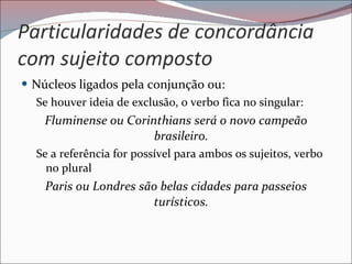 Particularidades de concordância com sujeito composto Núcleos ligados pela conjunção ou: Se houver ideia de exclusão, o verbo fica no singular: Fluminense ou Corinthians será o novo campeão brasileiro. Se a referência for possível para ambos os sujeitos, verbo no plural Paris ou Londres são belas cidades para passeios turísticos. 