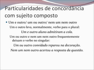 Particularidades de concordância com sujeito composto Um e outro/ um ou outro/ nem um nem outro Um e outro leva, normalmente, verbo para o plural: Um e outro aluno admitiram a cola. Um ou outro e nem um nem outro frequentemente deixam o verbo no singular: Um ou outro convidado reparou na decoração. Nem um nem outro acertou a resposta da questão. 