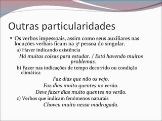 Outras particularidades Os verbos impessoais, assim como seus auxiliares nas locuções verbais ficam na 3ª pessoa do singular. a) Haver indicando existência Há muitas coisas para estudar. / Está havendo muitos problemas. b) Fazer nas indicações de tempo decorrido ou condição climática Faz dias que não os vejo. Faz dias muito quentes no verão. Deve fazer dias muito quentes no verão. c) Verbos que indicam fenômenos naturais Choveu muito nessa madrugada. 