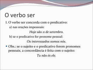O verbo ser I. O verbo ser concorda com o predicativo: a) nas orações impessoais: Hoje são 11 de setembro. b) se o predicativo for pronome pessoal: Os interessados somos nós . Obs.: se o sujeito e o predicativo forem pronomes pessoais, a concordância é feita com o sujeito: Tu não és ele. 