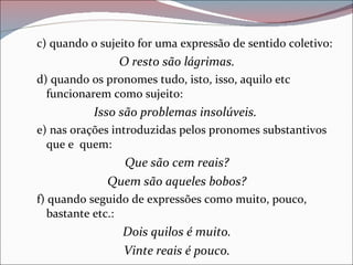 c) quando o sujeito for uma expressão de sentido coletivo: O resto são lágrimas. d) quando os pronomes tudo, isto, isso, aquilo etc funcionarem como sujeito: Isso são problemas insolúveis.   e) nas orações introduzidas pelos pronomes substantivos que e  quem: Que são cem reais? Quem são aqueles bobos? f) quando seguido de expressões como muito, pouco, bastante etc.: Dois quilos é muito. Vinte reais é pouco. 