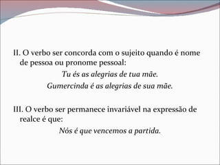 II. O verbo ser concorda com o sujeito quando é nome de pessoa ou pronome pessoal: Tu és as alegrias de tua mãe. Gumercinda é as alegrias de sua mãe. III. O verbo ser permanece invariável na expressão de realce é que: Nós é que vencemos a partida. 