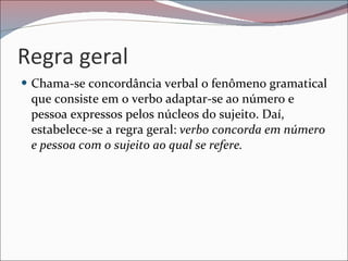 Regra geral Chama-se concordância verbal o fenômeno gramatical que consiste em o verbo adaptar-se ao número e pessoa expressos pelos núcleos do sujeito. Daí, estabelece-se a regra geral:  verbo concorda em número e pessoa com o sujeito ao qual se refere. 