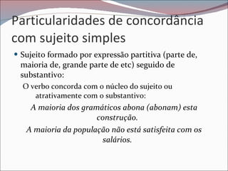 Particularidades de concordância com sujeito simples Sujeito formado por expressão partitiva (parte de, maioria de, grande parte de etc) seguido de substantivo: O verbo concorda com o núcleo do sujeito ou atrativamente com o substantivo: A maioria dos gramáticos abona (abonam) esta construção. A maioria da população não está satisfeita com os salários. 