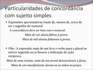 Particularidades de concordância com sujeito simples Expressões aproximativas (mais de, menos de, cerca de etc.) seguidas de numeral  A concordância deve ser feita com o numeral.  Mais de um aluno faltou à prova. Mais de mil alunos faltaram à prova. Obs.: A expressão mais de um leva o verbo para o plural se estiver repetida ou se houver a indicação de ação recíproca.  Mais de uma revista, mais de um jornal denunciaram a farsa. Mais de um manifestante deram-se as mãos na praça. 