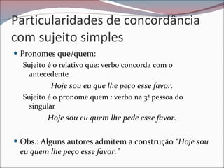 Particularidades de concordância com sujeito simples Pronomes que/quem: Sujeito é o relativo que: verbo concorda com o antecedente  Hoje sou eu que lhe peço esse favor. Sujeito é o pronome quem : verbo na 3ª pessoa do singular  Hoje sou eu quem lhe pede esse favor. Obs.: Alguns autores admitem a construção  “Hoje sou eu quem lhe peço esse favor.” 