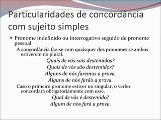 Particularidades de concordância com sujeito simples Pronome indefinido ou interrogativo seguido de pronome pessoal A concordância faz-se com quaisquer dos pronomes se ambos estiverem no plural.  Quais de vós sois destemidos? Quais de vós são destemidos? Alguns de nós faremos a prova. Alguns de nós farão a prova. Caso o primeiro pronome estiver no singular, o verbo concordará obrigatoriamente com esse.  Qual de vós é destemido? Algum de nós fará a prova. 
