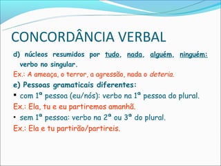 CONCORDÂNCIA VERBAL
d) núcleos resumidos por tudo, nada, alguém, ninguém:
  verbo no singular.
Ex.: A ameaça, o terror, a agressão, nada o deteria.
e) Pessoas gramaticais diferentes:
 com 1ª pessoa (eu/nós): verbo na 1ª pessoa do plural.
Ex.: Ela, tu e eu partiremos amanhã.
• sem 1ª pessoa: verbo na 2ª ou 3ª do plural.
Ex.: Ela e tu partirão/partireis.
 
