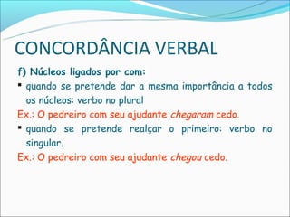 CONCORDÂNCIA VERBAL
f) Núcleos ligados por com:
 quando se pretende dar a mesma importância a todos
  os núcleos: verbo no plural
Ex.: O pedreiro com seu ajudante chegaram cedo.
 quando se pretende realçar o primeiro: verbo no
  singular.
Ex.: O pedreiro com seu ajudante chegou cedo.
 