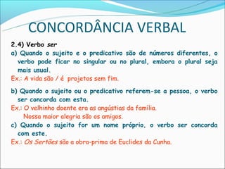 CONCORDÂNCIA VERBAL
2.4) Verbo ser
a) Quando o sujeito e o predicativo são de números diferentes, o
  verbo pode ficar no singular ou no plural, embora o plural seja
  mais usual.
Ex.: A vida são / é projetos sem fim.
b) Quando o sujeito ou o predicativo referem-se a pessoa, o verbo
  ser concorda com esta.
Ex.: O velhinho doente era as angústias da família.
     Nossa maior alegria são os amigos.
c) Quando o sujeito for um nome próprio, o verbo ser concorda
  com este.
Ex.: Os Sertões são a obra-prima de Euclides da Cunha.
 