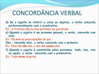 CONCORDÂNCIA VERBAL
d) Se o sujeito se referir a coisa ou objetos, o verbo concorda
  preferencialmente com o predicativo.
Ex.: A tristeza são os dias perdidos da juventude.
e) Quando o sujeito é um pronome pessoal, o verbo concorda com
  este.
Ex.: Ele era as preocupações do pai.
Obs.: Havendo dois, o verbo concorda com o primeiro.
Ex.: Eles não são nós, e nós não somos eles.
f) Quando o sujeito é constituído pelos pronomes tudo, isso, isto
  ou aquilo, o verbo concorda com o predicativo.
Ex.: Tudo eram alegrias.
 