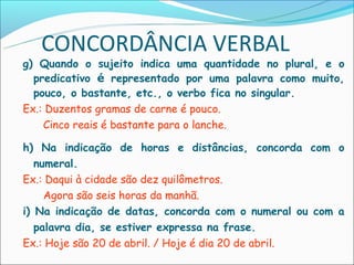 CONCORDÂNCIA VERBAL
g) Quando o sujeito indica uma quantidade no plural, e o
  predicativo é representado por uma palavra como muito,
  pouco, o bastante, etc., o verbo fica no singular.
Ex.: Duzentos gramas de carne é pouco.
    Cinco reais é bastante para o lanche.

h) Na indicação de horas e distâncias, concorda com o
   numeral.
Ex.: Daqui à cidade são dez quilômetros.
     Agora são seis horas da manhã.
i) Na indicação de datas, concorda com o numeral ou com a
   palavra dia, se estiver expressa na frase.
Ex.: Hoje são 20 de abril. / Hoje é dia 20 de abril.
 
