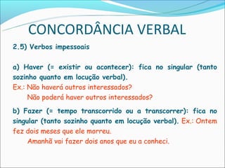 CONCORDÂNCIA VERBAL
2.5) Verbos impessoais

a) Haver (= existir ou acontecer): fica no singular (tanto
sozinho quanto em locução verbal).
Ex.: Não haverá outros interessados?
     Não poderá haver outros interessados?
b) Fazer (= tempo transcorrido ou a transcorrer): fica no
singular (tanto sozinho quanto em locução verbal). Ex.: Ontem
fez dois meses que ele morreu.
     Amanhã vai fazer dois anos que eu a conheci.
 