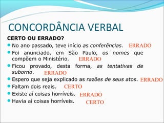 CONCORDÂNCIA VERBAL
CERTO OU ERRADO?
No ano passado, teve início as conferências. ERRADO
Foi anunciado, em São Paulo, os nomes que
 compõem o Ministério.       ERRADO
Ficou provado, desta forma, as tentativas de
 suborno.      ERRADO
Espero que seja explicado as razões de seus atos. ERRADO
Faltam dois reais.    CERTO
Existe aí coisas horríveis. ERRADO
Havia aí coisas horríveis.    CERTO
 