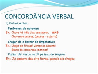 CONCORDÂNCIA VERBAL
c) Outros verbos
 Fenômenos da natureza
Ex.: Chove há três dias sem parar. MAS
     Choveram pedras. (pedras = sujeito)
Chegar de e bastar de (imperativo)
Ex.: Chega de firulas! Vamos ao assunto.
     Basta de conversas, meninos!
Passar de: verbo na 3ª pessoa do singular
Ex.: Já passava das oito horas, quando ela chegou.
 